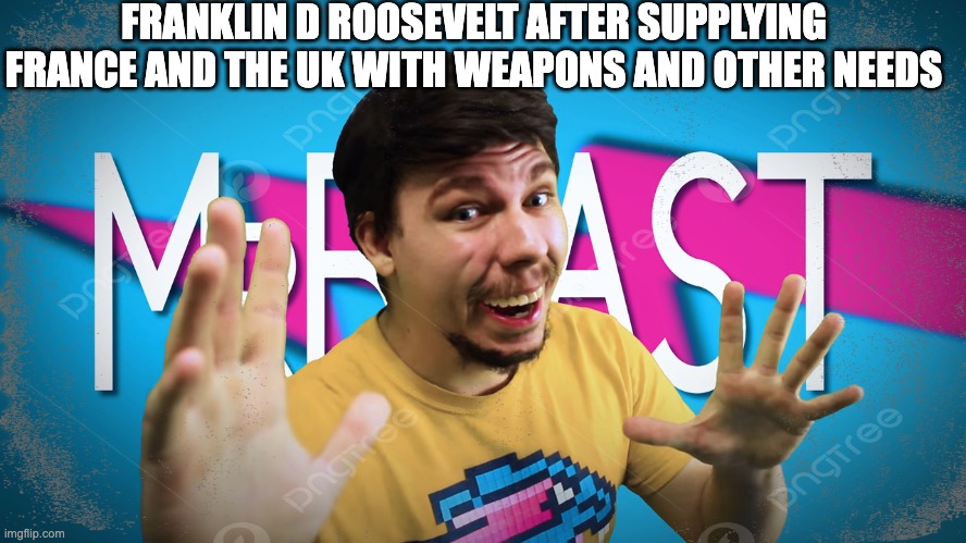 fdr is the mrbeast of ww2 | FRANKLIN D ROOSEVELT AFTER SUPPLYING FRANCE AND THE UK WITH WEAPONS AND OTHER NEEDS | made w/ Imgflip meme maker