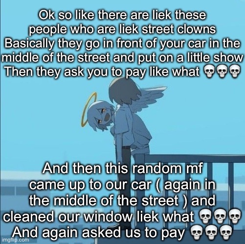 Avogado6 depression | Ok so like there are liek these people who are liek street clowns
Basically they go in front of your car in the middle of the street and put on a little show
Then they ask you to pay like what 💀💀💀; And then this random mf came up to our car ( again in the middle of the street ) and cleaned our window liek what 💀💀💀
And again asked us to pay 💀💀💀 | image tagged in avogado6 depression | made w/ Imgflip meme maker