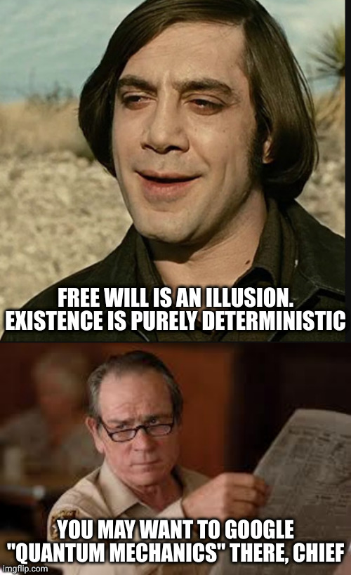 Prior factors constrain parameters, they don't specify outcome | FREE WILL IS AN ILLUSION.
EXISTENCE IS PURELY DETERMINISTIC; YOU MAY WANT TO GOOGLE "QUANTUM MECHANICS" THERE, CHIEF | image tagged in no country for old memes,no country for old men tommy lee jones | made w/ Imgflip meme maker