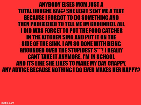 I'm Done I Quit | ANYBODY ELSES MOM JUST A TOTAL DOUCHE BAG? SHE LEGIT SENT ME A TEXT BECAUSE I FORGOT TO DO SOMETHING AND THEN PROCEEDED TO TELL ME IM GROUNDED. ALL  I DID WAS FORGET TO PUT THE FOOD CATCHER IN THE KITCHEN SING AND PUT IT ON THE SIDE OF THE SINK. I AM SO DONE WITH BEING GROUNDED OVER THE STUPIDEST S***! I REALLY CANT TAKE IT ANYMORE. I'M IN SCHOOL AND ITS LIKE SHE LIKES TO MAKE MY DAY CRAPPY. ANY ADVICE BECAUSE NOTHING I DO EVER MAKES HER HAPPY? | image tagged in fml | made w/ Imgflip meme maker