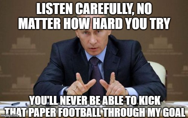 Vladimir Putin | LISTEN CAREFULLY, NO MATTER HOW HARD YOU TRY; YOU'LL NEVER BE ABLE TO KICK THAT PAPER FOOTBALL THROUGH MY GOAL | image tagged in memes,vladimir putin | made w/ Imgflip meme maker