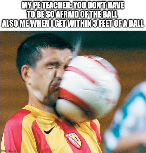 getting hit in the face by a soccer ball | MY PE TEACHER: YOU DON'T HAVE TO BE SO AFRAID OF THE BALL 
ALSO ME WHEN I GET WITHIN 3 FEET OF A BALL | image tagged in getting hit in the face by a soccer ball | made w/ Imgflip meme maker