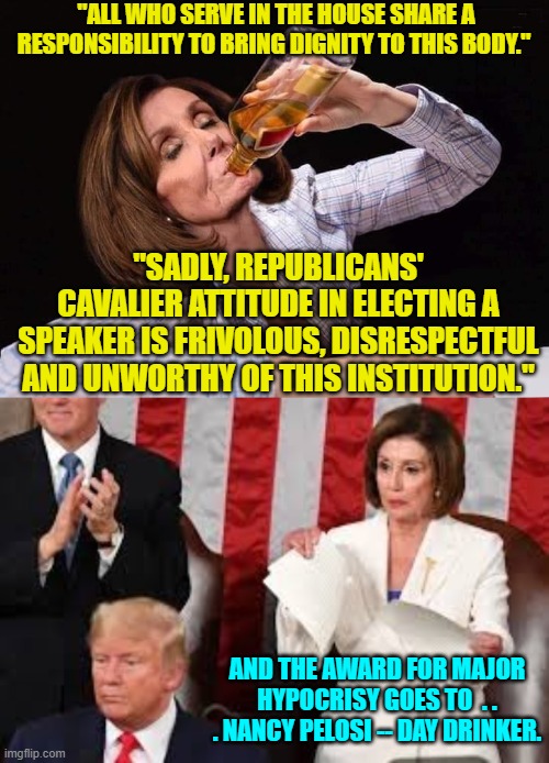 Yeah . . . Nancy actually tweeted that last night.  One assumes she wasn't sober. | "ALL WHO SERVE IN THE HOUSE SHARE A RESPONSIBILITY TO BRING DIGNITY TO THIS BODY."; "SADLY, REPUBLICANS' CAVALIER ATTITUDE IN ELECTING A SPEAKER IS FRIVOLOUS, DISRESPECTFUL AND UNWORTHY OF THIS INSTITUTION."; AND THE AWARD FOR MAJOR HYPOCRISY GOES TO  . . . NANCY PELOSI -- DAY DRINKER. | image tagged in nancy pelosi drunk | made w/ Imgflip meme maker