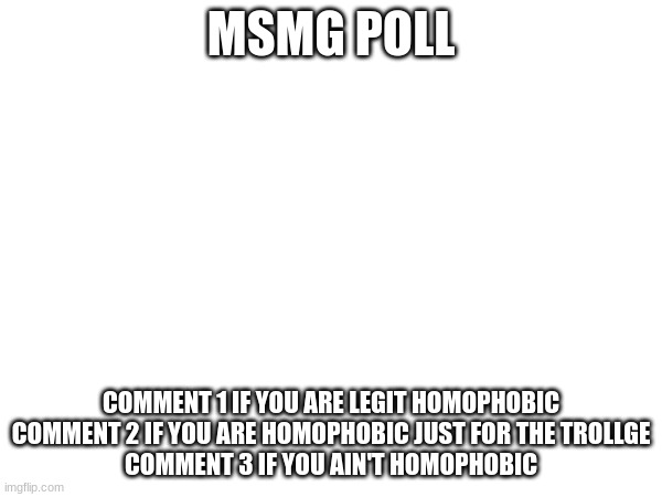 . | MSMG POLL; COMMENT 1 IF YOU ARE LEGIT HOMOPHOBIC

COMMENT 2 IF YOU ARE HOMOPHOBIC JUST FOR THE TROLLGE

COMMENT 3 IF YOU AIN'T HOMOPHOBIC | image tagged in poll | made w/ Imgflip meme maker