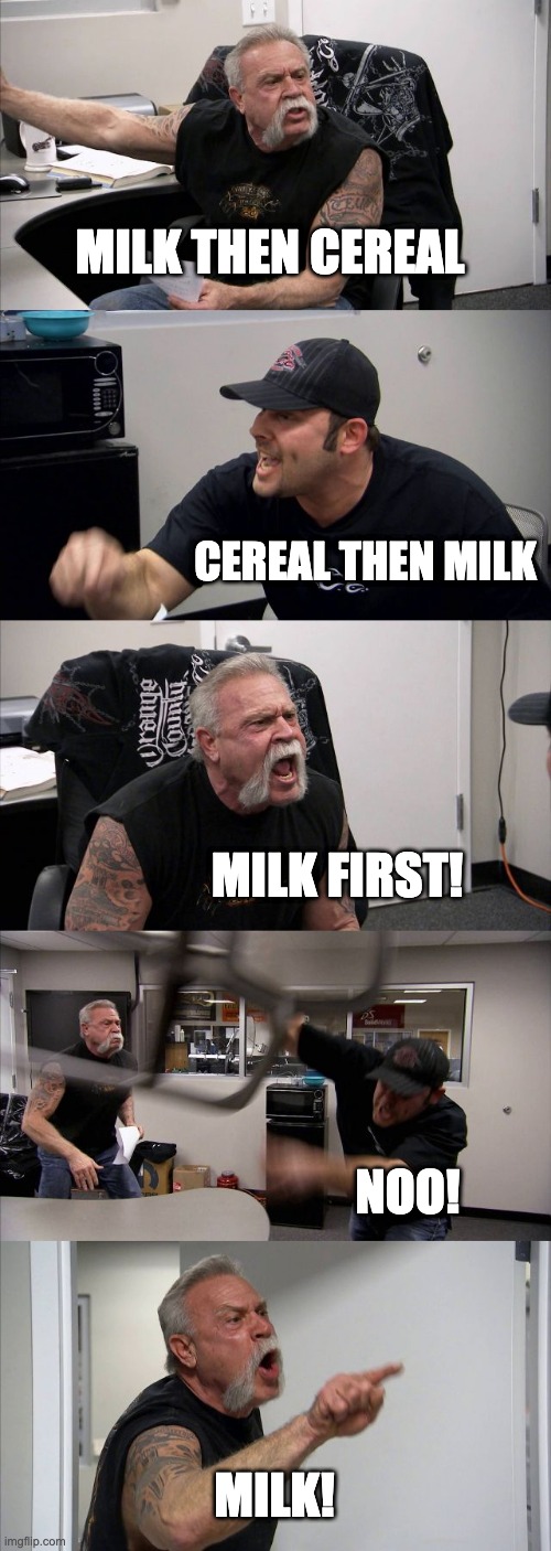 American Chopper Argument | MILK THEN CEREAL; CEREAL THEN MILK; MILK FIRST! NOO! MILK! | image tagged in memes,american chopper argument | made w/ Imgflip meme maker