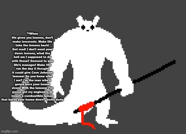 sluggat | "“When life gives you lemons, don’t make lemonade. Make life take the lemons back! Get mad! I don’t want your damn lemons, what the hell am I supposed to do with these? Demand to see life’s manager! Make life rue the day it thought it could give Cave Johnson lemons! Do you know who I am? I’m the man who’s gonna burn your house down! With the lemons! I’m gonna get my engineers to invent a combustible lemon that burns your house down" -some dude | image tagged in sluggat | made w/ Imgflip meme maker