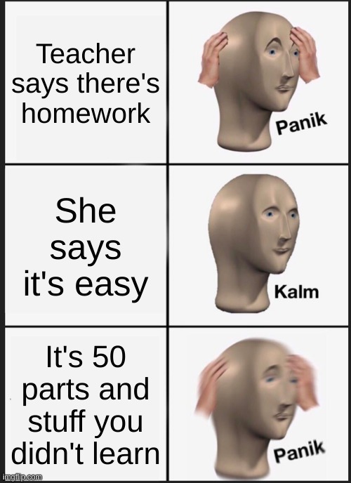 Can anyone else relate to this??? | Teacher says there's homework; She says it's easy; It's 50 parts and stuff you didn't learn | image tagged in memes,panik kalm panik | made w/ Imgflip meme maker