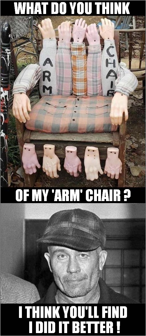 Trying To Copy Ed Gein ! | WHAT DO YOU THINK; OF MY 'ARM' CHAIR ? I THINK YOU'LL FIND
 I DID IT BETTER ! | image tagged in arms,chair,serial killer,ed gein,dark humour | made w/ Imgflip meme maker