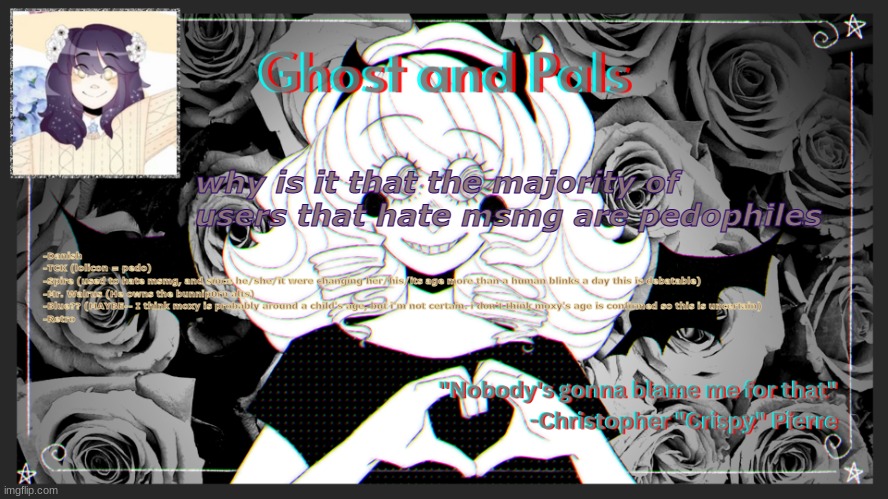 read desc | why is it that the majority of users that hate msmg are pedophiles; -Danish
-TCK (lolicon = pedo)
-Spire (used to hate msmg, and since he/she/it were changing her/his/its age more than a human blinks a day this is debatable)
-Mr. Walrus (He owns the bunnip0rn alts)
-Blue?? (MAYBE-- I think moxy is probably around a child's age, but i'm not certain. i don't think moxy's age is confirmed so this is uncertain)
-Retro | image tagged in drm's ghost and pals temp | made w/ Imgflip meme maker