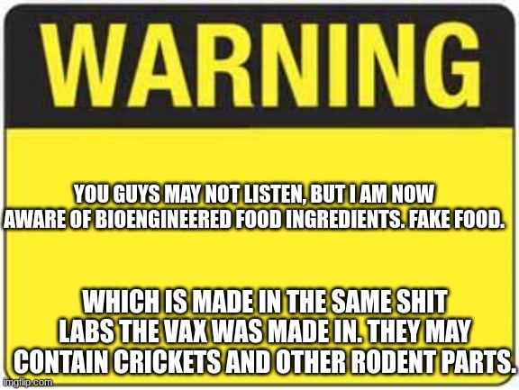 My mom warned me of this. There's no way I'm touching that crap. | YOU GUYS MAY NOT LISTEN, BUT I AM NOW AWARE OF BIOENGINEERED FOOD INGREDIENTS. FAKE FOOD. WHICH IS MADE IN THE SAME SHIT LABS THE VAX WAS MADE IN. THEY MAY CONTAIN CRICKETS AND OTHER RODENT PARTS. | image tagged in blank warning sign | made w/ Imgflip meme maker