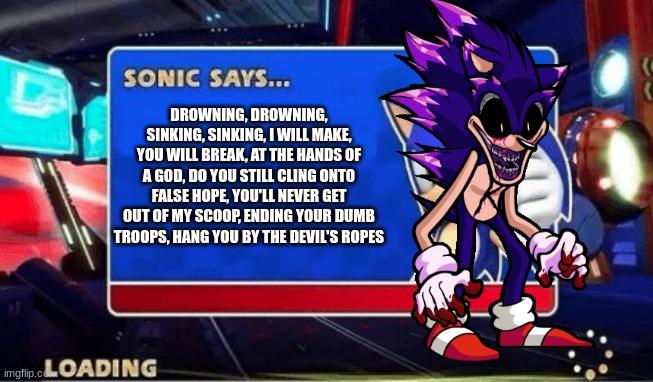 Sonic Says | DROWNING, DROWNING, SINKING, SINKING, I WILL MAKE, YOU WILL BREAK, AT THE HANDS OF A GOD, DO YOU STILL CLING ONTO FALSE HOPE, YOU'LL NEVER GET OUT OF MY SCOOP, ENDING YOUR DUMB TROOPS, HANG YOU BY THE DEVIL'S ROPES | image tagged in sonic says | made w/ Imgflip meme maker