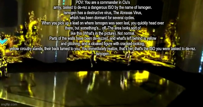 Woo-hoo, time for a Tron RP that uses one of my older OCs for the fandom. Rules in tags. | POV: You are a commander in Clu's army, tasked to de-rez a dangerous ISO by the name of Ismogen.
Ismogen has a destructive virus, The Abraxas Virus, which has been dormant for several cycles. 
When you pick up a lead on where Ismogen was seen last, you quickly head over there, but something's... off. The area looks sort of like this (What's in the picture). Not normal.
Parts of the walls have been de-rezzed, and what's left behind is yellow and glitching, and a cloaked figure with cracked-looking, yellow circuitry stands, their back turned to you. You immediately realize, that's her, that's the ISO you were tasked to de-rez.
Ismogen. | image tagged in no romance,no erp,no killing her immediately,if you want to participate but dont know what tron is,go watch tron and tron legacy | made w/ Imgflip meme maker