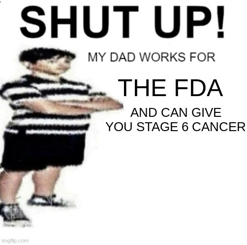 SHUT UP MY DAD WORKS FOR | THE FDA AND CAN GIVE YOU STAGE 6 CANCER | image tagged in shut up my dad works for | made w/ Imgflip meme maker