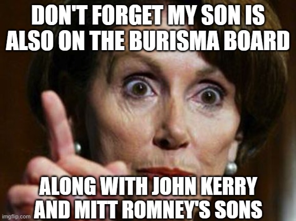 Nancy Pelosi No Spending Problem | DON'T FORGET MY SON IS ALSO ON THE BURISMA BOARD ALONG WITH JOHN KERRY AND MITT ROMNEY'S SONS | image tagged in nancy pelosi no spending problem | made w/ Imgflip meme maker