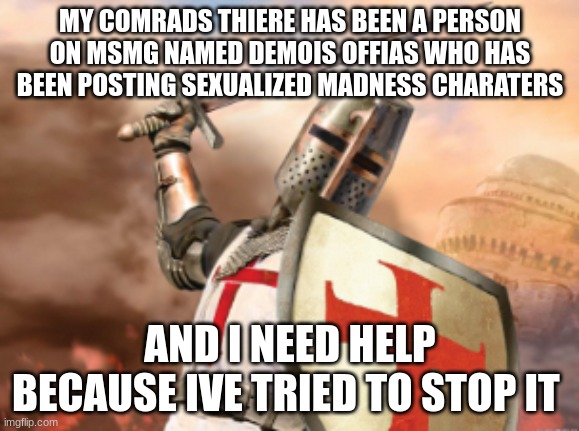 crusader | MY COMRADS THIERE HAS BEEN A PERSON ON MSMG NAMED DEMOIS OFFIAS WHO HAS BEEN POSTING SEXUALIZED MADNESS CHARATERS; AND I NEED HELP BECAUSE IVE TRIED TO STOP IT | image tagged in crusader | made w/ Imgflip meme maker