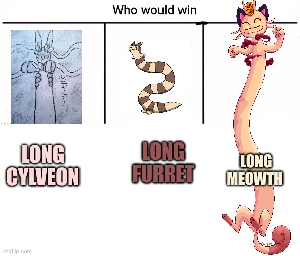 Extra long meowth | LONG FURRET; LONG MEOWTH; LONG CYLVEON | image tagged in 3x who would win,blank white template,meowth,pokemon | made w/ Imgflip meme maker