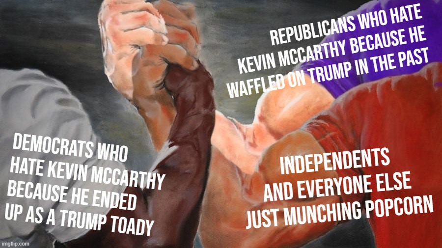 House Speakership Battle Royale: Good for everyone, except Kevin McCarthy | REPUBLICANS WHO HATE KEVIN MCCARTHY BECAUSE HE WAFFLED ON TRUMP IN THE PAST; DEMOCRATS WHO HATE KEVIN MCCARTHY BECAUSE HE ENDED UP AS A TRUMP TOADY; INDEPENDENTS AND EVERYONE ELSE JUST MUNCHING POPCORN | image tagged in epic handshake three way | made w/ Imgflip meme maker