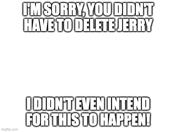 i'm sorry for causing a bunch of things to happen just because of one post i made | I'M SORRY, YOU DIDN'T HAVE TO DELETE JERRY; I DIDN'T EVEN INTEND FOR THIS TO HAPPEN! | image tagged in blank white template | made w/ Imgflip meme maker