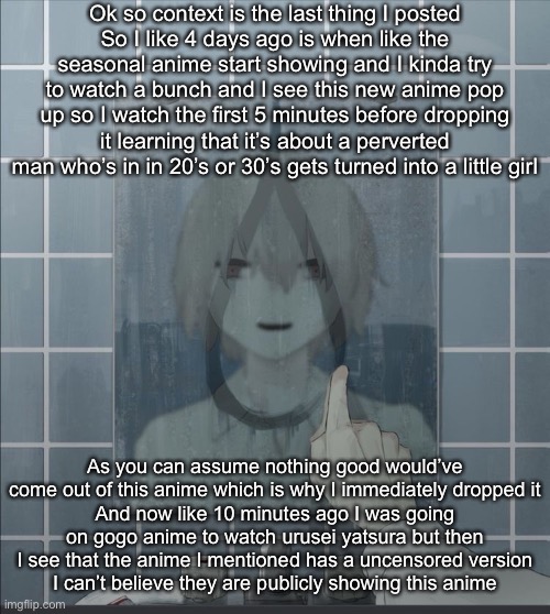 I want to kill myself | Ok so context is the last thing I posted
So I like 4 days ago is when like the seasonal anime start showing and I kinda try to watch a bunch and I see this new anime pop up so I watch the first 5 minutes before dropping it learning that it’s about a perverted man who’s in in 20’s or 30’s gets turned into a little girl; As you can assume nothing good would’ve come out of this anime which is why I immediately dropped it
And now like 10 minutes ago I was going on gogo anime to watch urusei yatsura but then I see that the anime I mentioned has a uncensored version
I can’t believe they are publicly showing this anime | image tagged in avogado6 depression | made w/ Imgflip meme maker