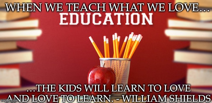 William Shields quote | WHEN WE TEACH WHAT WE LOVE…; …THE KIDS WILL LEARN TO LOVE AND LOVE TO LEARN. - WILLIAM SHIELDS | image tagged in education | made w/ Imgflip meme maker
