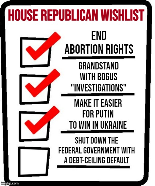 What to expect whenever their act's together. Not pictured: Fighting inflation, solving real problems, helping real people | HOUSE REPUBLICAN WISHLIST; END ABORTION RIGHTS; GRANDSTAND WITH BOGUS "INVESTIGATIONS"; MAKE IT EASIER FOR PUTIN TO WIN IN UKRAINE; SHUT DOWN THE FEDERAL GOVERNMENT WITH A DEBT-CEILING DEFAULT | image tagged in 4-item checklist meme | made w/ Imgflip meme maker