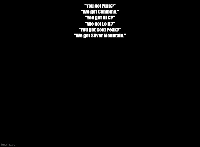 blank black | "You got Fuze?"
"We got Combine."
"You got Hi C?"
"We got Lo D?"
"You got Gold Peak?"
"We got Silver Mountain." | image tagged in blank black | made w/ Imgflip meme maker