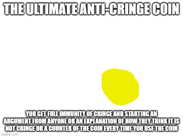 take this | THE ULTIMATE ANTI-CRINGE COIN; YOU GET FULL IMMUNITY OF CRINGE AND STARTING AN ARGUMENT FROM ANYONE OR AN EXPLANATION OF HOW THEY THINK IT IS NOT CRINGE OR A COUNTER OF THE COIN EVERY TIME YOU USE THE COIN | image tagged in repost this and give someone the coin and keep it too | made w/ Imgflip meme maker