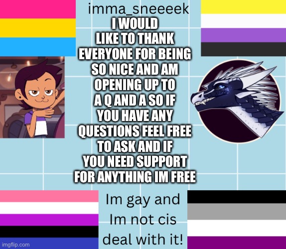 imma_sneeeek anouncement tamplate | I WOULD LIKE TO THANK EVERYONE FOR BEING SO NICE AND AM OPENING UP TO A Q AND A SO IF YOU HAVE ANY QUESTIONS FEEL FREE TO ASK AND IF YOU NEED SUPPORT FOR ANYTHING IM FREE | image tagged in imma_sneeeek anouncement tamplate | made w/ Imgflip meme maker