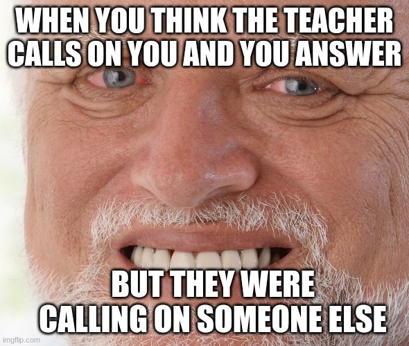 Hide the Pain Harold | WHEN YOU THINK THE TEACHER CALLS ON YOU AND YOU ANSWER; BUT THEY WERE CALLING ON SOMEONE ELSE | image tagged in hide the pain harold | made w/ Imgflip meme maker