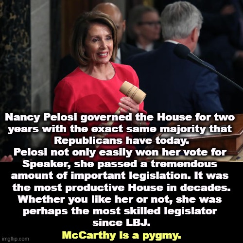 Nancy Pelosi governed the House for two 
years with the exact same majority that 
Republicans have today.

Pelosi not only easily won her vote for 
Speaker, she passed a tremendous 
amount of important legislation. It was 
the most productive House in decades.

Whether you like her or not, she was 
perhaps the most skilled legislator 
since LBJ. McCarthy is a pygmy. | image tagged in nancy pelosi,achievement,kevin mccarthy,dwarf | made w/ Imgflip meme maker