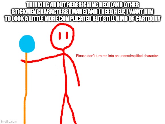 put some ideas in the comments | THINKING ABOUT REDESIGNING REDI (AND OTHER STICKMEN CHARACTERS I MADE) AND I NEED HELP, I WANT HIM TO LOOK A LITTLE MORE COMPLICATED BUT STILL KIND OF CARTOONY; Please don't turn me into an undersimplified character- | image tagged in blank white template | made w/ Imgflip meme maker