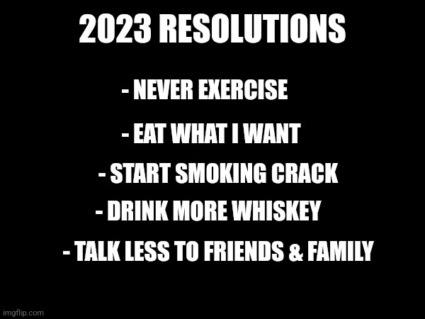 2023 RESOLUTIONS; - NEVER EXERCISE; - EAT WHAT I WANT; - START SMOKING CRACK; - DRINK MORE WHISKEY; - TALK LESS TO FRIENDS & FAMILY | image tagged in new years,new year resolutions,2023 | made w/ Imgflip meme maker