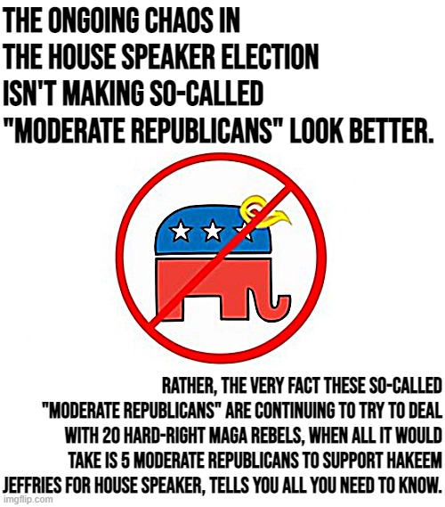 Trump Republican elephant no sign | The ongoing chaos in the House Speaker election isn't making so-called "moderate Republicans" look better. Rather, the very fact these so-called "moderate Republicans" are continuing to try to deal with 20 hard-right MAGA rebels, when all it would take is 5 moderate Republicans to support Hakeem Jeffries for House Speaker, tells you all you need to know. | image tagged in trump republican elephant no sign | made w/ Imgflip meme maker