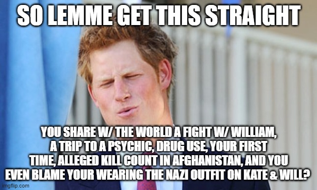 dh | SO LEMME GET THIS STRAIGHT; YOU SHARE W/ THE WORLD A FIGHT W/ WILLIAM, A TRIP TO A PSYCHIC, DRUG USE, YOUR FIRST TIME, ALLEGED KILL COUNT IN AFGHANISTAN, AND YOU EVEN BLAME YOUR WEARING THE NAZI OUTFIT ON KATE & WILL? | image tagged in prince harry | made w/ Imgflip meme maker
