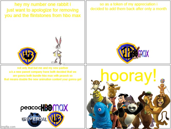 how should the redemption of warner bros be like | hey my number one rabbit i just want to apologize for removing you and the flintstones from hbo max; so as a token of my appreciation i decided to add them back after only a month; hooray! not only that but me and my new partner a.k.a new parent company have both decided that we are gonna both bundle hbo max with peaock so that means double the new animation content your gonna get | image tagged in memes,blank comic panel 2x2,universal studios,warner bros,redemption arc,bundle | made w/ Imgflip meme maker