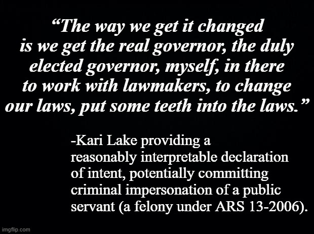 If Kari Lake is so smart, why did she just do something so stupid? | “The way we get it changed is we get the real governor, the duly elected governor, myself, in there to work with lawmakers, to change our laws, put some teeth into the laws.”; -Kari Lake providing a reasonably interpretable declaration of intent, potentially committing criminal impersonation of a public servant (a felony under ARS 13-2006). | image tagged in kari lake is arizona's election fraud,liar liar,crook | made w/ Imgflip meme maker