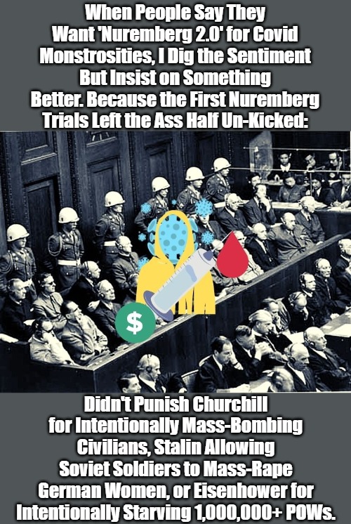 Perhaps '100% Nuremberg 2.0' Ought Be the Rallying Cry for Fair Covid Trials, Thorough Covid Punishments | When People Say They Want 'Nuremberg 2.0' for Covid Monstrosities, I Dig the Sentiment But Insist on Something Better. Because the First Nuremberg Trials Left the Ass Half Un-Kicked:; Didn't Punish Churchill for Intentionally Mass-Bombing Civilians, Stalin Allowing Soviet Soldiers to Mass-Rape German Women, or Eisenhower for Intentionally Starving 1,000,000+ POWs. | image tagged in nuremberg trials,high covid crimes,covid tyranny,accountability,covid madness,evcg | made w/ Imgflip meme maker