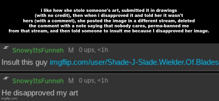 i like how she stole someone's art, submitted it in drawings (with no credit), then when i disapproved it and told her it wasn't hers (with a comment), she posted the image in a different stream, deleted the comment with a note saying that nobody cares, perma-banned me from that stream, and then told someone to insult me because I disapproved her image. | made w/ Imgflip meme maker