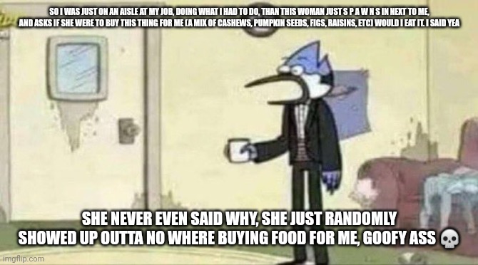 Ik Im eating the cashews, but I don't even know what f I g s are | SO I WAS JUST ON AN AISLE AT MY JOB, DOING WHAT I HAD TO DO, THAN THIS WOMAN JUST S P A W N S IN NEXT TO ME, AND ASKS IF SHE WERE TO BUY THIS THING FOR ME (A MIX OF CASHEWS, PUMPKIN SEEDS, FIGS, RAISINS, ETC) WOULD I EAT IT. I SAID YEA; SHE NEVER EVEN SAID WHY, SHE JUST RANDOMLY SHOWED UP OUTTA NO WHERE BUYING FOOD FOR ME, GOOFY ASS 💀 | image tagged in mordecai surprised | made w/ Imgflip meme maker