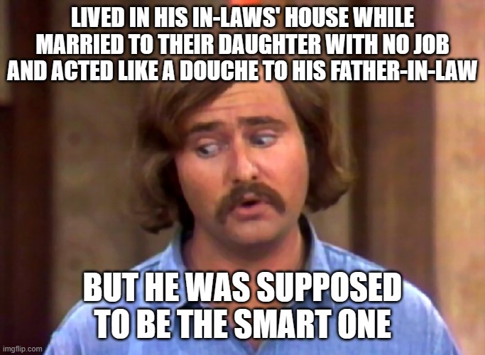 meathead | LIVED IN HIS IN-LAWS' HOUSE WHILE MARRIED TO THEIR DAUGHTER WITH NO JOB AND ACTED LIKE A DOUCHE TO HIS FATHER-IN-LAW BUT HE WAS SUPPOSED TO  | image tagged in meathead | made w/ Imgflip meme maker