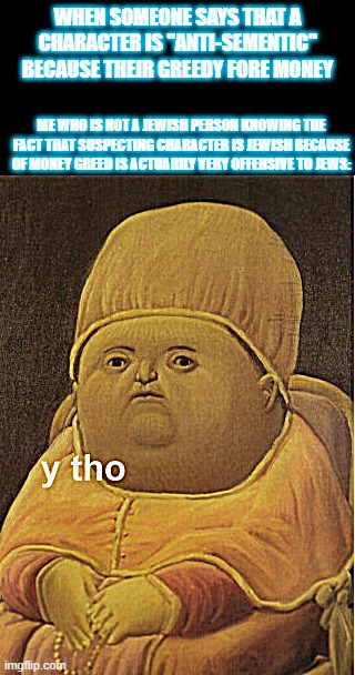 Y tho baby | WHEN SOMEONE SAYS THAT A CHARACTER IS "ANTI-SEMENTIC" BECAUSE THEIR GREEDY FORE MONEY; ME WHO IS NOT A JEWISH PERSON KNOWING THE FACT THAT SUSPECTING CHARACTER IS JEWISH BECAUSE OF MONEY GREED IS ACTUARILY VERY OFFENSIVE TO JEWS: | image tagged in y tho baby,rant,jewish,drama,cringe | made w/ Imgflip meme maker