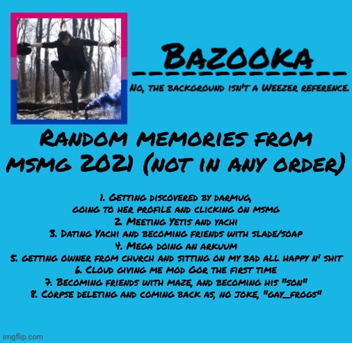Might post more idk. Doubt anyone cares | Random memories from msmg 2021 (not in any order); 1. Getting discovered by darmug, going to her profile and clicking on msmg
2. Meeting Yetis and yachi
3. Dating Yachi and becoming friends with slade/soap
4. Mega doing an arkuum
5. getting owner from church and sitting on my bad all happy n' shit
6. Cloud giving me mod Gor the first time
7. Becoming friends with maze, and becoming his "son"
8. Corpse deleting and coming back as, no joke, "gay_frogs" | image tagged in bazooka | made w/ Imgflip meme maker