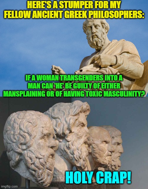 Modern times require modern philosophers. | HERE'S A STUMPER FOR MY FELLOW ANCIENT GREEK PHILOSOPHERS:; IF A WOMAN TRANSGENDERS INTO A MAN CAN 'HE' BE GUILTY OF EITHER MANSPLAINING OR OF HAVING TOXIC MASCULINITY? HOLY CRAP! | image tagged in truth | made w/ Imgflip meme maker