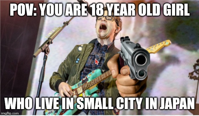 Mr weezer | POV: YOU ARE 18 YEAR OLD GIRL; WHO LIVE IN SMALL CITY IN JAPAN | image tagged in rivers cuomo gun | made w/ Imgflip meme maker