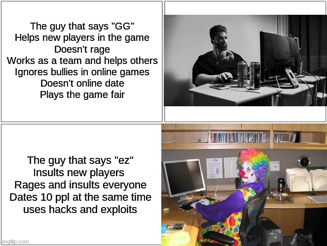 Be a chad | The guy that says "GG"
Helps new players in the game
Doesn't rage
Works as a team and helps others
Ignores bullies in online games
Doesn't online date
Plays the game fair; The guy that says "ez"
Insults new players 
Rages and insults everyone
Dates 10 ppl at the same time
uses hacks and exploits | image tagged in memes,blank comic panel 2x2,online gaming,giga chad,clown,gamers | made w/ Imgflip meme maker