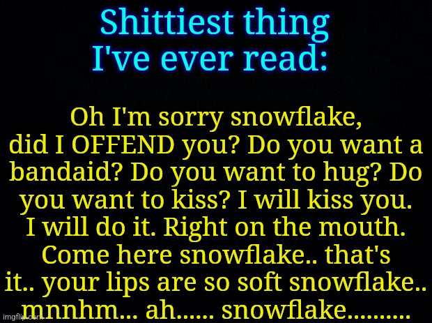 Black background | Oh I'm sorry snowflake, did I OFFEND you? Do you want a bandaid? Do you want to hug? Do you want to kiss? I will kiss you. I will do it. Right on the mouth. Come here snowflake.. that's it.. your lips are so soft snowflake.. mnnhm... ah...... snowflake.......... Shittiest thing I've ever read: | image tagged in black background | made w/ Imgflip meme maker