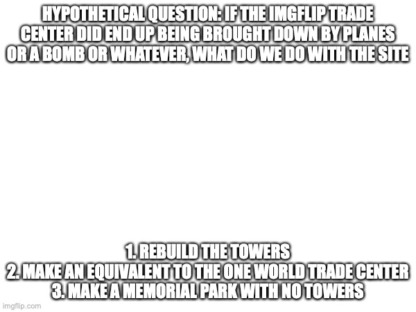 HYPOTHETICAL QUESTION: IF THE IMGFLIP TRADE CENTER DID END UP BEING BROUGHT DOWN BY PLANES OR A BOMB OR WHATEVER, WHAT DO WE DO WITH THE SITE; 1. REBUILD THE TOWERS
2. MAKE AN EQUIVALENT TO THE ONE WORLD TRADE CENTER
3. MAKE A MEMORIAL PARK WITH NO TOWERS | made w/ Imgflip meme maker