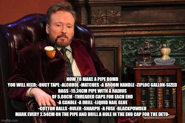 conan o'brian smoking a pipe | HOW TO MAKE A PIPE BOMB

YOU WILL NEED: -DUCT TAPE -ALCOHOL -MATCHES -A BROOM HANDLE -ZIPLOC GALLON-SIZED BAGS -15.24CM PIPE WITH A RADIUS OF 5.08CM -THREADED CAPS FOR EACH END -A CANDLE -A DRILL -LIQUID NAIL GLUE -COTTON BALLS -RULER -SHARPIE -A FUSE -BLACKPOWDER

MARK EVERY 2.54CM ON THE PIPE AND DRILL A HOLE IN THE END CAP FOR THE DETO- | image tagged in conan o'brian smoking a pipe | made w/ Imgflip meme maker