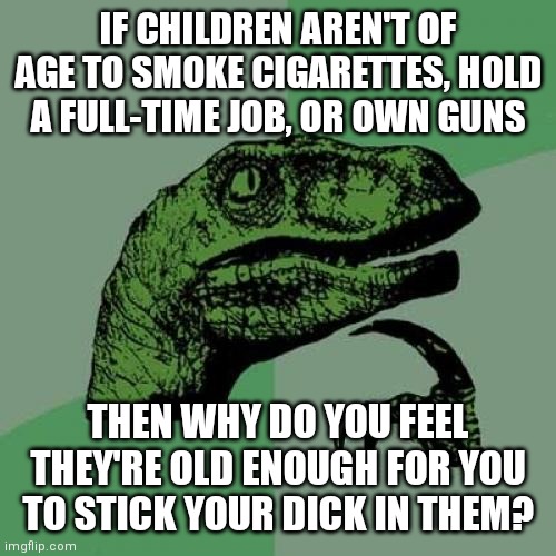Philosoraptor Meme | IF CHILDREN AREN'T OF AGE TO SMOKE CIGARETTES, HOLD A FULL-TIME JOB, OR OWN GUNS; THEN WHY DO YOU FEEL THEY'RE OLD ENOUGH FOR YOU TO STICK YOUR DICK IN THEM? | image tagged in memes,philosoraptor | made w/ Imgflip meme maker