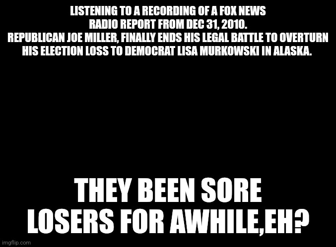 Republicans are sore losers!!!!! | LISTENING TO A RECORDING OF A FOX NEWS RADIO REPORT FROM DEC 31, 2010.
REPUBLICAN JOE MILLER, FINALLY ENDS HIS LEGAL BATTLE TO OVERTURN HIS ELECTION LOSS TO DEMOCRAT LISA MURKOWSKI IN ALASKA. THEY BEEN SORE LOSERS FOR AWHILE,EH? | image tagged in crybaby,sore loser,republicans | made w/ Imgflip meme maker